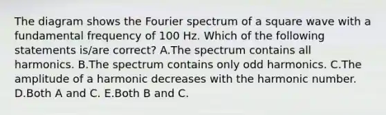 The diagram shows the Fourier spectrum of a square wave with a fundamental frequency of 100 Hz. Which of the following statements is/are correct? A.The spectrum contains all harmonics. B.The spectrum contains only odd harmonics. C.The amplitude of a harmonic decreases with the harmonic number. D.Both A and C. E.Both B and C.