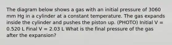 The diagram below shows a gas with an initial pressure of 3060 mm Hg in a cylinder at a constant temperature. The gas expands inside the cylinder and pushes the piston up. (PHOTO) Initial V = 0.520 L Final V = 2.03 L What is the final pressure of the gas after the expansion?