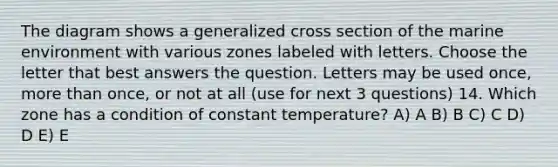 The diagram shows a generalized cross section of the marine environment with various zones labeled with letters. Choose the letter that best answers the question. Letters may be used once, <a href='https://www.questionai.com/knowledge/keWHlEPx42-more-than' class='anchor-knowledge'>more than</a> once, or not at all (use for next 3 questions) 14. Which zone has a condition of constant temperature? A) A B) B C) C D) D E) E