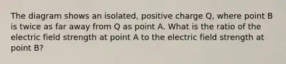 The diagram shows an isolated, positive charge Q, where point B is twice as far away from Q as point A. What is the ratio of the electric field strength at point A to the electric field strength at point B?