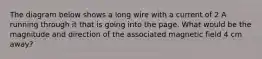 The diagram below shows a long wire with a current of 2 A running through it that is going into the page. What would be the magnitude and direction of the associated magnetic field 4 cm away?