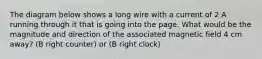 The diagram below shows a long wire with a current of 2 A running through it that is going into the page. What would be the magnitude and direction of the associated magnetic field 4 cm away? (B right counter) or (B right clock)