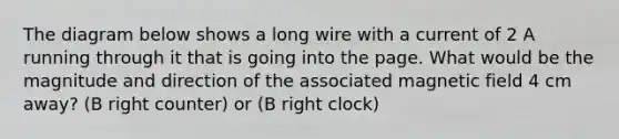 The diagram below shows a long wire with a current of 2 A running through it that is going into the page. What would be the magnitude and direction of the associated magnetic field 4 cm away? (B right counter) or (B right clock)