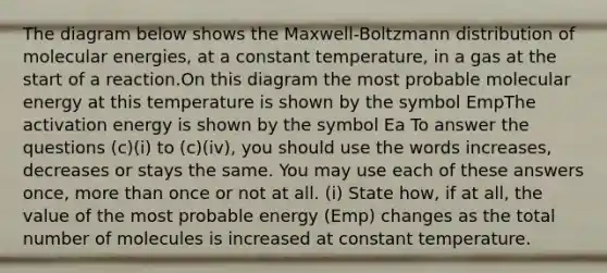 The diagram below shows the Maxwell-Boltzmann distribution of molecular energies, at a constant temperature, in a gas at the start of a reaction.On this diagram the most probable molecular energy at this temperature is shown by the symbol EmpThe activation energy is shown by the symbol Ea To answer the questions (c)(i) to (c)(iv), you should use the words increases, decreases or stays the same. You may use each of these answers once, more than once or not at all. (i) State how, if at all, the value of the most probable energy (Emp) changes as the total number of molecules is increased at constant temperature.