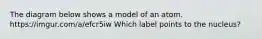 The diagram below shows a model of an atom. https://imgur.com/a/efcr5iw Which label points to the nucleus?