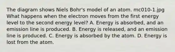 The diagram shows Niels Bohr's model of an atom. mc010-1.jpg What happens when the electron moves from the first energy level to the second energy level? A. Energy is absorbed, and an emission line is produced. B. Energy is released, and an emission line is produced. C. Energy is absorbed by the atom. D. Energy is lost from the atom.