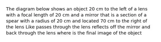 The diagram below shows an object 20 cm to the left of a lens with a focal length of 20 cm and a mirror that is a section of a spear with a radius of 20 cm and located 70 cm to the right of the lens Like passes through the lens reflects off the mirror and back through the lens where is the final image of the object