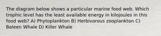 The diagram below shows a particular marine food web. Which <a href='https://www.questionai.com/knowledge/k3OtRh2eOm-trophic-level' class='anchor-knowledge'>trophic level</a> has the least available energy in kilojoules in this food web? A) Phytoplankton B) Herbivorous zooplankton C) Baleen Whale D) Killer Whale