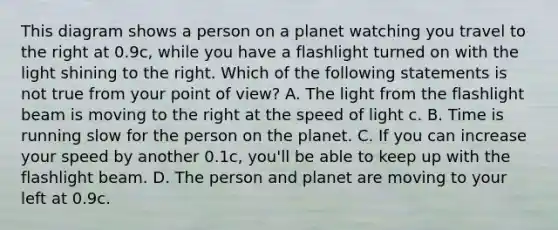 This diagram shows a person on a planet watching you travel to the right at 0.9c, while you have a flashlight turned on with the light shining to the right. Which of the following statements is not true from your point of view? A. The light from the flashlight beam is moving to the right at the speed of light c. B. Time is running slow for the person on the planet. C. If you can increase your speed by another 0.1c, you'll be able to keep up with the flashlight beam. D. The person and planet are moving to your left at 0.9c.