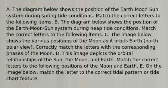 A. The diagram below shows the position of the Earth-Moon-Sun system during spring tide conditions. Match the correct letters to the following items. B. The diagram below shows the position of the Earth-Moon-Sun system during neap tide conditions. Match the correct letters to the following items. C. The image below shows the various positions of the Moon as it orbits Earth (north polar view). Correctly match the letters with the corresponding phases of the Moon. D. This image depicts the orbital relationships of the Sun, the Moon, and Earth. Match the correct letters to the following positions of the Moon and Earth. E. On the image below, match the letter to the correct tidal pattern or tide chart feature.