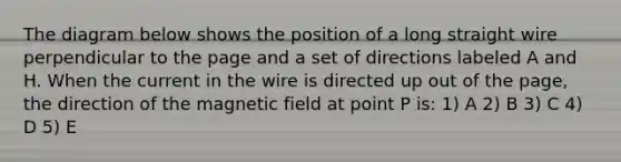 The diagram below shows the position of a long straight wire perpendicular to the page and a set of directions labeled A and H. When the current in the wire is directed up out of the page, the direction of the magnetic field at point P is: 1) A 2) B 3) C 4) D 5) E