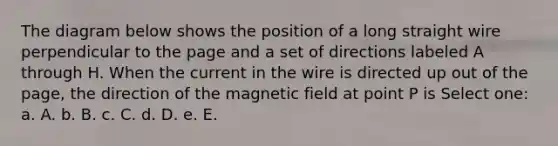 The diagram below shows the position of a long straight wire perpendicular to the page and a set of directions labeled A through H. When the current in the wire is directed up out of the page, the direction of the magnetic field at point P is Select one: a. A. b. B. c. C. d. D. e. E.