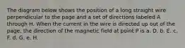 The diagram below shows the position of a long straight wire perpendicular to the page and a set of directions labeled A through H. When the current in the wire is directed up out of the page, the direction of the magnetic field at point P is a. D. b. E. c. F. d. G. e. H.