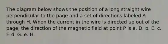 The diagram below shows the position of a long straight wire perpendicular to the page and a set of directions labeled A through H. When the current in the wire is directed up out of the page, the direction of the magnetic field at point P is a. D. b. E. c. F. d. G. e. H.