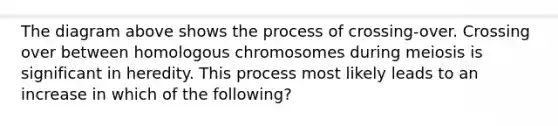 The diagram above shows the process of crossing-over. Crossing over between homologous chromosomes during meiosis is significant in heredity. This process most likely leads to an increase in which of the following?