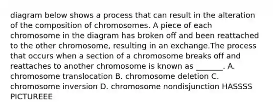 diagram below shows a process that can result in the alteration of the composition of chromosomes. A piece of each chromosome in the diagram has broken off and been reattached to the other chromosome, resulting in an exchange.The process that occurs when a section of a chromosome breaks off and reattaches to another chromosome is known as _______. A. chromosome translocation B. chromosome deletion C. chromosome inversion D. chromosome nondisjunction HASSSS PICTUREEE