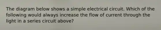 The diagram below shows a simple electrical circuit. Which of the following would always increase the flow of current through the light in a series circuit above?