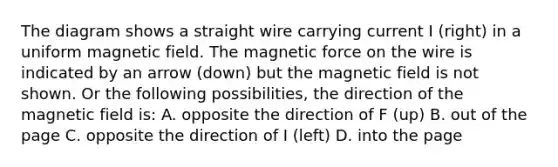 The diagram shows a straight wire carrying current I (right) in a uniform magnetic field. The magnetic force on the wire is indicated by an arrow (down) but the magnetic field is not shown. Or the following possibilities, the direction of the magnetic field is: A. opposite the direction of F (up) B. out of the page C. opposite the direction of I (left) D. into the page