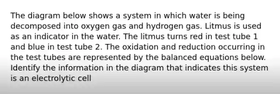 The diagram below shows a system in which water is being decomposed into oxygen gas and hydrogen gas. Litmus is used as an indicator in the water. The litmus turns red in test tube 1 and blue in test tube 2. The oxidation and reduction occurring in the test tubes are represented by the balanced equations below. Identify the information in the diagram that indicates this system is an electrolytic cell