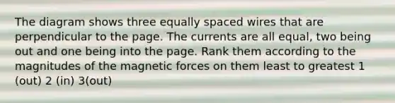 The diagram shows three equally spaced wires that are perpendicular to the page. The currents are all equal, two being out and one being into the page. Rank them according to the magnitudes of the magnetic forces on them least to greatest 1 (out) 2 (in) 3(out)