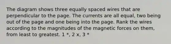 The diagram shows three equally spaced wires that are perpendicular to the page. The currents are all equal, two being out of the page and one being into the page. Rank the wires according to the magnitudes of the magnetic forces on them, from least to greatest. 1 *, 2 x, 3 *