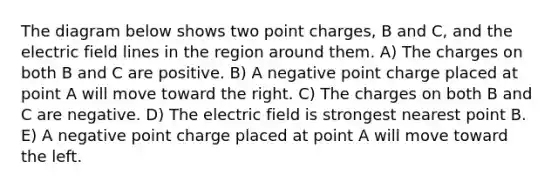 The diagram below shows two point charges, B and C, and the electric field lines in the region around them. A) The charges on both B and C are positive. B) A negative point charge placed at point A will move toward the right. C) The charges on both B and C are negative. D) The electric field is strongest nearest point B. E) A negative point charge placed at point A will move toward the left.