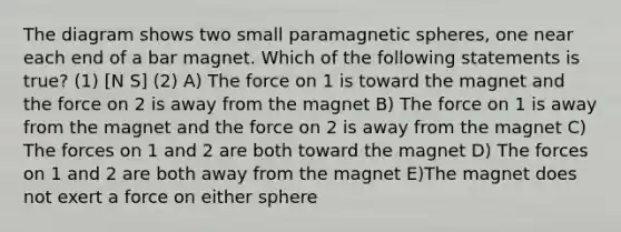 The diagram shows two small paramagnetic spheres, one near each end of a bar magnet. Which of the following statements is true? (1) [N S] (2) A) The force on 1 is toward the magnet and the force on 2 is away from the magnet B) The force on 1 is away from the magnet and the force on 2 is away from the magnet C) The forces on 1 and 2 are both toward the magnet D) The forces on 1 and 2 are both away from the magnet E)The magnet does not exert a force on either sphere