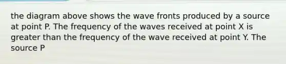 the diagram above shows the wave fronts produced by a source at point P. The frequency of the waves received at point X is <a href='https://www.questionai.com/knowledge/ktgHnBD4o3-greater-than' class='anchor-knowledge'>greater than</a> the frequency of the wave received at point Y. The source P