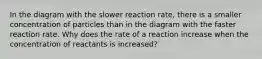 In the diagram with the slower reaction rate, there is a smaller concentration of particles than in the diagram with the faster reaction rate. Why does the rate of a reaction increase when the concentration of reactants is increased?