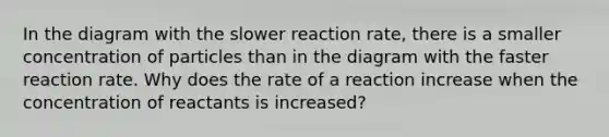 In the diagram with the slower reaction rate, there is a smaller concentration of particles than in the diagram with the faster reaction rate. Why does the rate of a reaction increase when the concentration of reactants is increased?