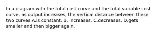 In a diagram with the total cost curve and the total variable cost​ curve, as output​ increases, the vertical distance between these two curves A.is constant. B. increases. C.decreases. D.gets smaller and then bigger again.