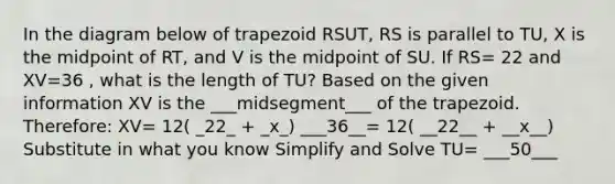 In the diagram below of trapezoid RSUT, RS is parallel to TU, X is the midpoint of RT, and V is the midpoint of SU. If RS= 22 and XV=36 , what is the length of TU? Based on the given information XV is the ___midsegment___ of the trapezoid. Therefore: XV= 12( _22_ + _x_) ___36__= 12( __22__ + __x__) Substitute in what you know Simplify and Solve TU= ___50___