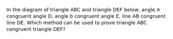 In the diagram of triangle ABC and triangle DEF below, angle A congruent angle D, angle b congruent angle E, line AB congruent line DE. Which method can be used to prove triangle ABC congruent triangle DEF?