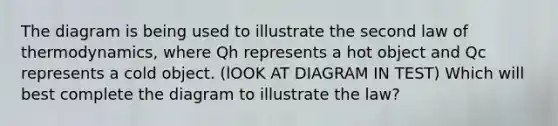 The diagram is being used to illustrate the second law of thermodynamics, where Qh represents a hot object and Qc represents a cold object. (lOOK AT DIAGRAM IN TEST) Which will best complete the diagram to illustrate the law?