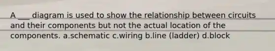 A ___ diagram is used to show the relationship between circuits and their components but not the actual location of the components. a.schematic c.wiring b.line (ladder) d.block