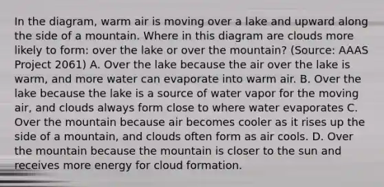 In the diagram, warm air is moving over a lake and upward along the side of a mountain. Where in this diagram are clouds more likely to form: over the lake or over the mountain? (Source: AAAS Project 2061) A. Over the lake because the air over the lake is warm, and more water can evaporate into warm air. B. Over the lake because the lake is a source of water vapor for the moving air, and clouds always form close to where water evaporates C. Over the mountain because air becomes cooler as it rises up the side of a mountain, and clouds often form as air cools. D. Over the mountain because the mountain is closer to the sun and receives more energy for cloud formation.