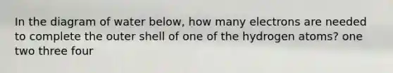 In the diagram of water below, how many electrons are needed to complete the outer shell of one of the hydrogen atoms? one two three four