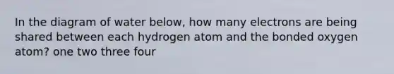 In the diagram of water below, how many electrons are being shared between each hydrogen atom and the bonded oxygen atom? one two three four