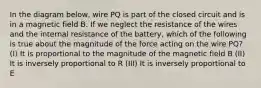 In the diagram below, wire PQ is part of the closed circuit and is in a magnetic field B. If we neglect the resistance of the wires and the internal resistance of the battery, which of the following is true about the magnitude of the force acting on the wire PQ? (I) It is proportional to the magnitude of the magnetic field B (II) It is inversely proportional to R (III) It is inversely proportional to E