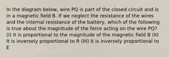 In the diagram below, wire PQ is part of the closed circuit and is in a magnetic field B. If we neglect the resistance of the wires and the internal resistance of the battery, which of the following is true about the magnitude of the force acting on the wire PQ? (I) It is proportional to the magnitude of the magnetic field B (II) It is inversely proportional to R (III) It is inversely proportional to E