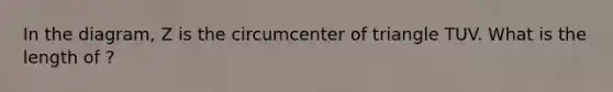 In the diagram, Z is the circumcenter of triangle TUV. What is the length of ?