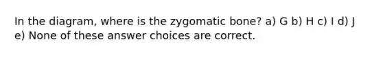 In the diagram, where is the zygomatic bone? a) G b) H c) I d) J e) None of these answer choices are correct.