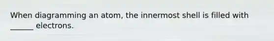 When diagramming an atom, the innermost shell is filled with ______ electrons.