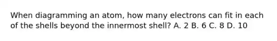 When diagramming an atom, how many electrons can fit in each of the shells beyond the innermost shell? A. 2 B. 6 C. 8 D. 10