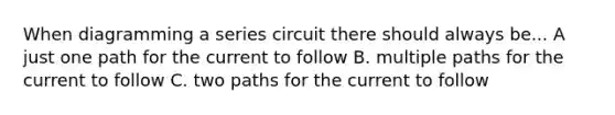 When diagramming a series circuit there should always be... A just one path for the current to follow B. multiple paths for the current to follow C. two paths for the current to follow