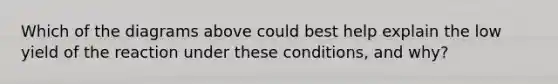 Which of the diagrams above could best help explain the low yield of the reaction under these conditions, and why?