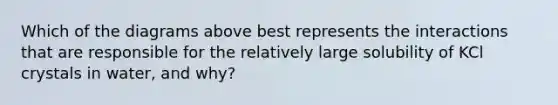 Which of the diagrams above best represents the interactions that are responsible for the relatively large solubility of KCl crystals in water, and why?