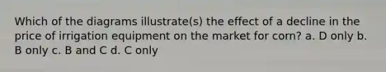 Which of the diagrams illustrate(s) the effect of a decline in the price of irrigation equipment on the market for corn? a. D only b. B only c. B and C d. C only
