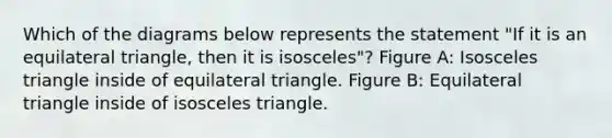 Which of the diagrams below represents the statement "If it is an equilateral triangle, then it is isosceles"? Figure A: Isosceles triangle inside of equilateral triangle. Figure B: Equilateral triangle inside of isosceles triangle.