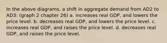 In the above diagrams, a shift in aggregate demand from AD2 to AD3: (graph 2 chapter 26) a. increases real GDP, and lowers the price level. b. decreases real GDP, and lowers the price level. c. increases real GDP, and raises the price level. d. decreases real GDP, and raises the price level.